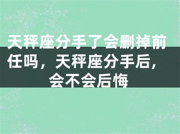 天秤座分手了会删掉前任吗,天秤座分手后,会不会后悔