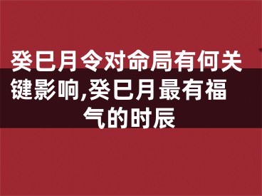 癸巳月令对命局有何关键影响,癸巳月最有福气的时辰