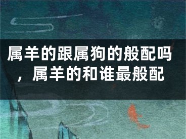 属羊的跟属狗的般配吗,属羊的和谁最般配