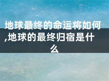 地球最终的命运将如何,地球的最终归宿是什么