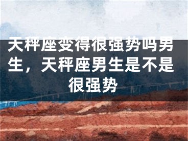 天秤座变得很强势吗男生，天秤座男生是不是很强势
