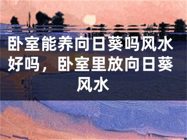 卧室能养向日葵吗风水好吗,卧室里放向日葵风水