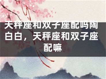天秤座和双子座配吗陶白白，天秤座和双子座配嘛